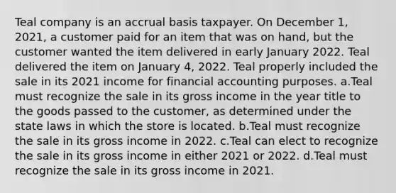 Teal company is an accrual basis taxpayer. On December 1, 2021, a customer paid for an item that was on hand, but the customer wanted the item delivered in early January 2022. Teal delivered the item on January 4, 2022. Teal properly included the sale in its 2021 income for financial accounting purposes. a.Teal must recognize the sale in its gross income in the year title to the goods passed to the customer, as determined under the state laws in which the store is located. b.Teal must recognize the sale in its gross income in 2022. c.Teal can elect to recognize the sale in its gross income in either 2021 or 2022. d.Teal must recognize the sale in its gross income in 2021.