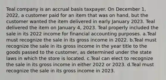 Teal company is an accrual basis taxpayer. On December 1, 2022, a customer paid for an item that was on hand, but the customer wanted the item delivered in early January 2023. Teal delivered the item on January 4, 2023. Teal properly included the sale in its 2022 income for financial accounting purposes. a.Teal must recognize the sale in its gross income in 2022. b.Teal must recognize the sale in its gross income in the year title to the goods passed to the customer, as determined under the state laws in which the store is located. c.Teal can elect to recognize the sale in its gross income in either 2022 or 2023. d.Teal must recognize the sale in its gross income in 2023.