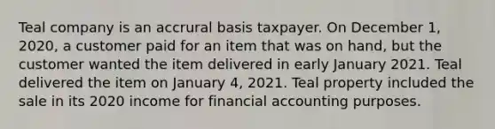 Teal company is an accrural basis taxpayer. On December 1, 2020, a customer paid for an item that was on hand, but the customer wanted the item delivered in early January 2021. Teal delivered the item on January 4, 2021. Teal property included the sale in its 2020 income for financial accounting purposes.