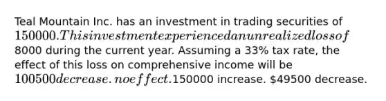 Teal Mountain Inc. has an investment in trading securities of 150000. This investment experienced an unrealized loss of8000 during the current year. Assuming a 33% tax rate, the effect of this loss on comprehensive income will be 100500 decrease. no effect.150000 increase. 49500 decrease.