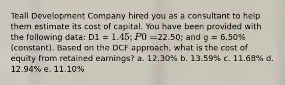 Teall Development Company hired you as a consultant to help them estimate its cost of capital. You have been provided with the following data: D1 = 1.45; P0 =22.50; and g = 6.50% (constant). Based on the DCF approach, what is the cost of equity from retained earnings? a. 12.30% b. 13.59% c. 11.68% d. 12.94% e. 11.10%