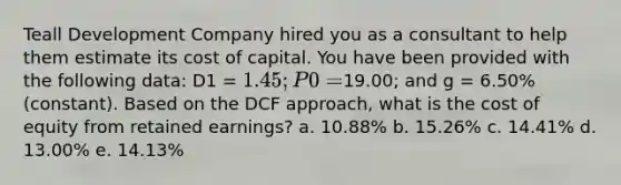 Teall Development Company hired you as a consultant to help them estimate its cost of capital. You have been provided with the following data: D1 = 1.45; P0 =19.00; and g = 6.50% (constant). Based on the DCF approach, what is the cost of equity from retained earnings? a. 10.88% b. 15.26% c. 14.41% d. 13.00% e. 14.13%