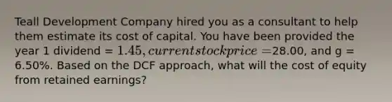 Teall Development Company hired you as a consultant to help them estimate its cost of capital. You have been provided the year 1 dividend = 1.45, current stock price =28.00, and g = 6.50%. Based on the DCF approach, what will the cost of equity from retained earnings?