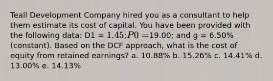 Teall Development Company hired you as a consultant to help them estimate its cost of capital. You have been provided with the following data: D1 = 1.45; P0 =19.00; and g = 6.50% (constant). Based on the DCF approach, what is the cost of equity from retained earnings? a. 10.88% b. 15.26% c. 14.41% d. 13.00% e. 14.13%