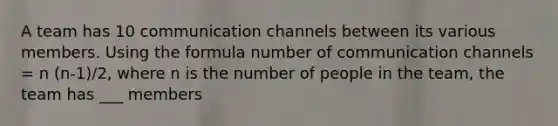 A team has 10 communication channels between its various members. Using the formula number of communication channels = n (n-1)/2, where n is the number of people in the team, the team has ___ members