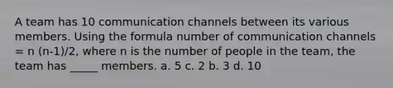 A team has 10 communication channels between its various members. Using the formula number of communication channels = n (n-1)/2, where n is the number of people in the team, the team has _____ members. a. 5 c. 2 b. 3 d. 10