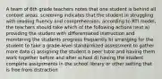 A team of 6th grade teachers notes that one student is behind all content areas. screening indicates that the student in struggling with reading fluency and comprehension. according to RTI model, the teachers should take which of the following actions next a) providing the student with differentiated instruction and monitoring the students progress frequently b) arranging for the student to take a grade-level standardized assessment to gather more data c) assigning the student a peer tutor and having them work together before and after school d) having the student complete assignments in the school library or other setting that is free from distraction