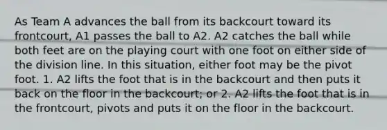 As Team A advances the ball from its backcourt toward its frontcourt, A1 passes the ball to A2. A2 catches the ball while both feet are on the playing court with one foot on either side of the division line. In this situation, either foot may be the pivot foot. 1. A2 lifts the foot that is in the backcourt and then puts it back on the floor in the backcourt; or 2. A2 lifts the foot that is in the frontcourt, pivots and puts it on the floor in the backcourt.