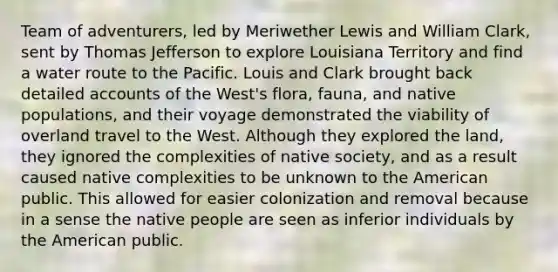 Team of adventurers, led by Meriwether Lewis and William Clark, sent by Thomas Jefferson to explore Louisiana Territory and find a water route to the Pacific. Louis and Clark brought back detailed accounts of the West's flora, fauna, and native populations, and their voyage demonstrated the viability of overland travel to the West. Although they explored the land, they ignored the complexities of native society, and as a result caused native complexities to be unknown to the American public. This allowed for easier colonization and removal because in a sense the native people are seen as inferior individuals by the American public.