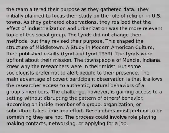 the team altered their purpose as they gathered data. They initially planned to focus their study on the role of religion in U.S. towns. As they gathered observations, they realized that the effect of industrialization and urbanization was the more relevant topic of this social group. The Lynds did not change their methods, but they revised their purpose. This shaped the structure of Middletown: A Study in Modern American Culture, their published results (Lynd and Lynd 1959). The Lynds were upfront about their mission. The townspeople of Muncie, Indiana, knew why the researchers were in their midst. But some sociologists prefer not to alert people to their presence. The main advantage of covert participant observation is that it allows the researcher access to authentic, natural behaviors of a group's members. The challenge, however, is gaining access to a setting without disrupting the pattern of others' behavior. Becoming an inside member of a group, organization, or subculture takes time and effort. Researchers must pretend to be something they are not. The process could involve role playing, making contacts, networking, or applying for a job.