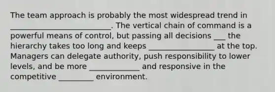 The team approach is probably the most widespread trend in __________________________. The vertical chain of command is a powerful means of control, but passing all decisions ___ the hierarchy takes too long and keeps _________________ at the top. Managers can delegate authority, push responsibility to lower levels, and be more _____________ and responsive in the competitive _________ environment.