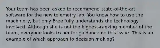 Your team has been asked to recommend state-of-the-art software for the new telemetry lab. You know how to use the machinery, but only Bree fully understands the technology involved. Although she is not the highest-ranking member of the team, everyone looks to her for guidance on this issue. This is an example of which approach to decision making?