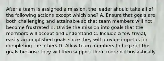 After a team is assigned a mission, the leader should take all of the following actions except which one? A. Ensure that goals are both challenging and attainable so that team members will not become frustrated B. Divide the mission into goals that the members will accept and understand C. Include a few trivial, easily accomplished goals since they will provide impetus for completing the others D. Allow team members to help set the goals because they will then support them more enthusiastically