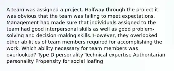 A team was assigned a project. Halfway through the project it was obvious that the team was failing to meet expectations. Management had made sure that individuals assigned to the team had good interpersonal skills as well as good problem-solving and decision-making skills. However, they overlooked other abilities of team members required for accomplishing the work. Which ability necessary for team members was overlooked? Type D personality Technical expertise Authoritarian personality Propensity for social loafing