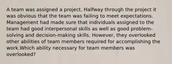 A team was assigned a project. Halfway through the project it was obvious that the team was failing to meet expectations. Management had made sure that individuals assigned to the team had good interpersonal skills as well as good problem-solving and decision-making skills. However, they overlooked other abilities of team members required for accomplishing the work.Which ability necessary for team members was overlooked?