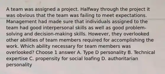 A team was assigned a project. Halfway through the project it was obvious that the team was failing to meet expectations. Management had made sure that individuals assigned to the team had good interpersonal skills as well as good problem-solving and decision-making skills. However, they overlooked other abilities of team members required for accomplishing the work. Which ability necessary for team members was overlooked? Choose 1 answer A. Type D personality B. Technical expertise C. propensity for social loafing D. authoritarian personality