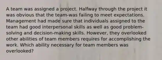 A team was assigned a project. Halfway through the project it was obvious that the team-was failing to meet expectations. Management had made sure that individuals assigned to the team had good interpersonal skills as well as good problem-solving and decision-making skills. However, they overlooked other abilities of team members requires for accomplishing the work. Which ability necessary for team members was overlooked?