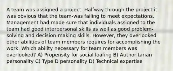 A team was assigned a project. Halfway through the project it was obvious that the team-was failing to meet expectations. Management had made sure that individuals assigned to the team had good interpersonal skills as well as good problem-solving and decision-making skills. However, they overlooked other abilities of team members requires for accomplishing the work. Which ability necessary for team members was overlooked? A) Propensity for social loafing B) Authoritarian personality C) Type D personality D) Technical expertise