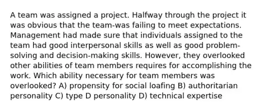 A team was assigned a project. Halfway through the project it was obvious that the team-was failing to meet expectations. Management had made sure that individuals assigned to the team had good interpersonal skills as well as good problem-solving and decision-making skills. However, they overlooked other abilities of team members requires for accomplishing the work. Which ability necessary for team members was overlooked? A) propensity for social loafing B) authoritarian personality C) type D personality D) technical expertise