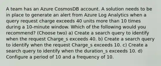 A team has an Azure CosmosDB account. A solution needs to be in place to generate an alert from Azure Log Analytics when a query request charge exceeds 40 units more than 10 times during a 10-minute window. Which of the following would you recommend? (Choose two) a) Create a search query to identify when the request Charge_s exceeds 40. b) Create a search query to identify when the request Charge_s exceeds 10. c) Create a search query to identify when the duration_s exceeds 10. d) Configure a period of 10 and a frequency of 10.