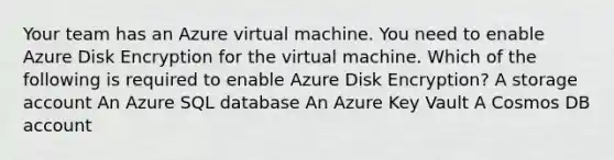 Your team has an Azure virtual machine. You need to enable Azure Disk Encryption for the virtual machine. Which of the following is required to enable Azure Disk Encryption? A storage account An Azure SQL database An Azure Key Vault A Cosmos DB account