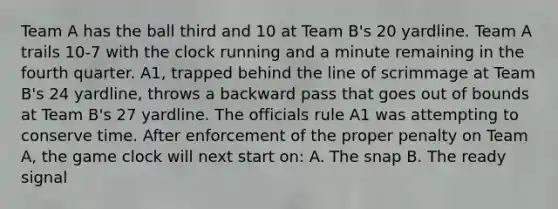 Team A has the ball third and 10 at Team B's 20 yardline. Team A trails 10-7 with the clock running and a minute remaining in the fourth quarter. A1, trapped behind the line of scrimmage at Team B's 24 yardline, throws a backward pass that goes out of bounds at Team B's 27 yardline. The officials rule A1 was attempting to conserve time. After enforcement of the proper penalty on Team A, the game clock will next start on: A. The snap B. The ready signal