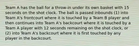 Team A has the ball for a throw-in under its own basket with 15 seconds on the shot clock. The ball is passed inbounds (1) into Team A's frontcourt where it is touched by a Team B player and then continues into Team A's backcourt where it is touched by a Team A player with 12 seconds remaining on the shot clock, or (2) into Team A's backcourt where it is first touched by any player in the backcourt.