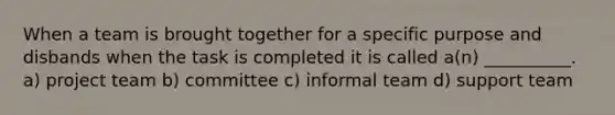 When a team is brought together for a specific purpose and disbands when the task is completed it is called a(n) __________. a) project team b) committee c) informal team d) support team