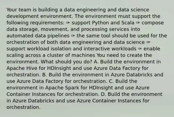 Your team is building a data engineering and data science development environment. The environment must support the following requirements: ✑ support Python and Scala ✑ compose data storage, movement, and processing services into automated data pipelines ✑ the same tool should be used for the orchestration of both data engineering and data science ✑ support workload isolation and interactive workloads ✑ enable scaling across a cluster of machines You need to create the environment. What should you do? A. Build the environment in Apache Hive for HDInsight and use Azure Data Factory for orchestration. B. Build the environment in Azure Databricks and use Azure Data Factory for orchestration. C. Build the environment in Apache Spark for HDInsight and use Azure Container Instances for orchestration. D. Build the environment in Azure Databricks and use Azure Container Instances for orchestration.