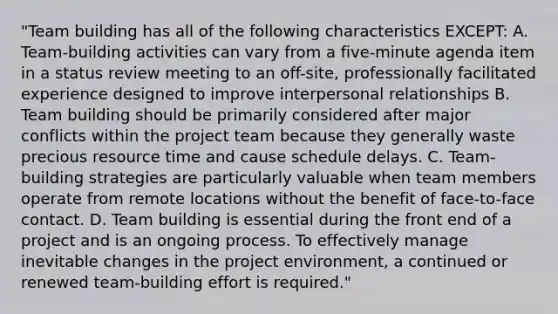 "Team building has all of the following characteristics EXCEPT: A. Team-building activities can vary from a five-minute agenda item in a status review meeting to an off-site, professionally facilitated experience designed to improve interpersonal relationships B. Team building should be primarily considered after major conflicts within the project team because they generally waste precious resource time and cause schedule delays. C. Team-building strategies are particularly valuable when team members operate from remote locations without the benefit of face-to-face contact. D. Team building is essential during the front end of a project and is an ongoing process. To effectively manage inevitable changes in the project environment, a continued or renewed team-building effort is required."