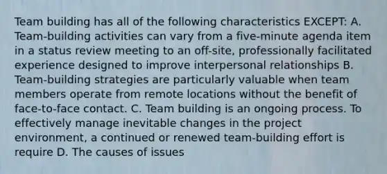 Team building has all of the following characteristics EXCEPT: A. Team-building activities can vary from a five-minute agenda item in a status review meeting to an off-site, professionally facilitated experience designed to improve interpersonal relationships B. Team-building strategies are particularly valuable when team members operate from remote locations without the benefit of face-to-face contact. C. Team building is an ongoing process. To effectively manage inevitable changes in the project environment, a continued or renewed team-building effort is require D. The causes of issues