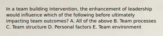 In a team building intervention, the enhancement of leadership would influence which of the following before ultimately impacting team outcomes? A. All of the above B. Team processes C. Team structure D. Personal factors E. Team environment