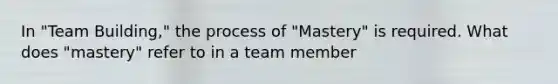 In "Team Building," the process of "Mastery" is required. What does "mastery" refer to in a team member