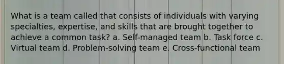 What is a team called that consists of individuals with varying specialties, expertise, and skills that are brought together to achieve a common task? a. Self-managed team b. Task force c. Virtual team d. Problem-solving team e. Cross-functional team