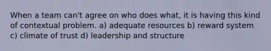 When a team can't agree on who does what, it is having this kind of contextual problem. a) adequate resources b) reward system c) climate of trust d) leadership and structure