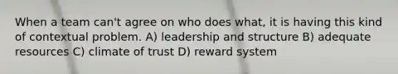 When a team can't agree on who does what, it is having this kind of contextual problem. A) leadership and structure B) adequate resources C) climate of trust D) reward system