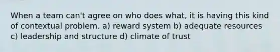 When a team can't agree on who does what, it is having this kind of contextual problem. a) reward system b) adequate resources c) leadership and structure d) climate of trust