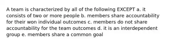 A team is characterized by all of the following EXCEPT a. it consists of two or more people b. members share accountability for their won individual outcomes c. members do not share accountability for the team outcomes d. it is an interdependent group e. members share a common goal