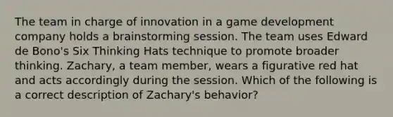 The team in charge of innovation in a game development company holds a brainstorming session. The team uses Edward de Bono's Six Thinking Hats technique to promote broader thinking. Zachary, a team member, wears a figurative red hat and acts accordingly during the session. Which of the following is a correct description of Zachary's behavior?