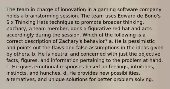 The team in charge of innovation in a gaming software company holds a brainstorming session. The team uses Edward de Bono's Six Thinking Hats technique to promote broader thinking. Zachary, a team member, dons a figurative red hat and acts accordingly during the session. Which of the following is a correct description of Zachary's behavior? a. He is pessimistic and points out the flaws and false assumptions in the ideas given by others. b. He is neutral and concerned with just the objective facts, figures, and information pertaining to the problem at hand. c. He gives emotional responses based on feelings, intuitions, instincts, and hunches. d. He provides new possibilities, alternatives, and unique solutions for better problem solving.