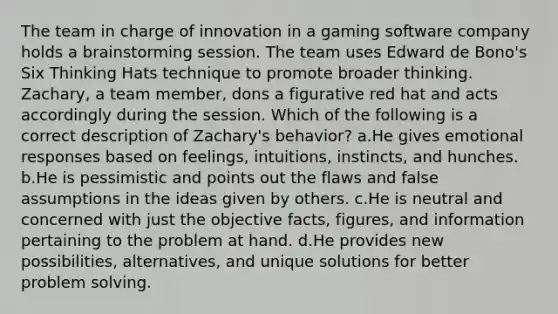 The team in charge of innovation in a gaming software company holds a brainstorming session. The team uses Edward de Bono's Six Thinking Hats technique to promote broader thinking. Zachary, a team member, dons a figurative red hat and acts accordingly during the session. Which of the following is a correct description of Zachary's behavior? a.He gives emotional responses based on feelings, intuitions, instincts, and hunches. b.He is pessimistic and points out the flaws and false assumptions in the ideas given by others. c.He is neutral and concerned with just the objective facts, figures, and information pertaining to the problem at hand. d.He provides new possibilities, alternatives, and unique solutions for better problem solving.