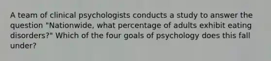 A team of clinical psychologists conducts a study to answer the question "Nationwide, what percentage of adults exhibit eating disorders?" Which of the four goals of psychology does this fall under?