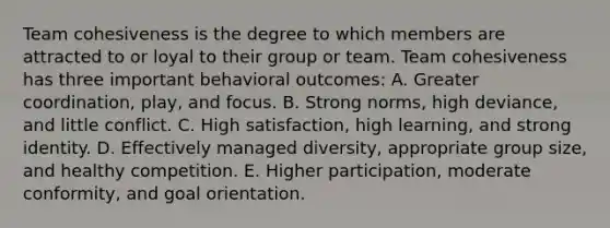 Team cohesiveness is the degree to which members are attracted to or loyal to their group or team. Team cohesiveness has three important behavioral outcomes: A. Greater coordination, play, and focus. B. Strong norms, high deviance, and little conflict. C. High satisfaction, high learning, and strong identity. D. Effectively managed diversity, appropriate group size, and healthy competition. E. Higher participation, moderate conformity, and goal orientation.