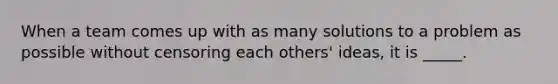 When a team comes up with as many solutions to a problem as possible without censoring each others' ideas, it is _____.