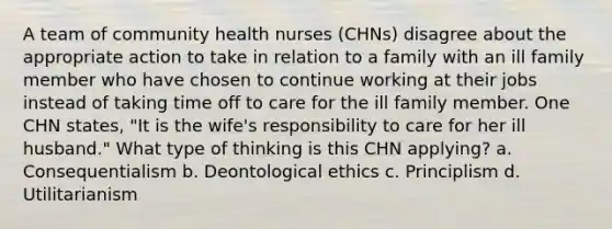 A team of community health nurses (CHNs) disagree about the appropriate action to take in relation to a family with an ill family member who have chosen to continue working at their jobs instead of taking time off to care for the ill family member. One CHN states, "It is the wife's responsibility to care for her ill husband." What type of thinking is this CHN applying? a. Consequentialism b. Deontological ethics c. Principlism d. Utilitarianism