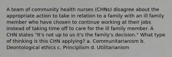 A team of community health nurses (CHNs) disagree about the appropriate action to take in relation to a family with an ill family member who have chosen to continue working at their jobs instead of taking time off to care for the ill family member. A CHN states "It's not up to us it's the family's decision." What type of thinking is this CHN applying? a. Communitarianism b. Deontological ethics c. Principlism d. Utilitarianism