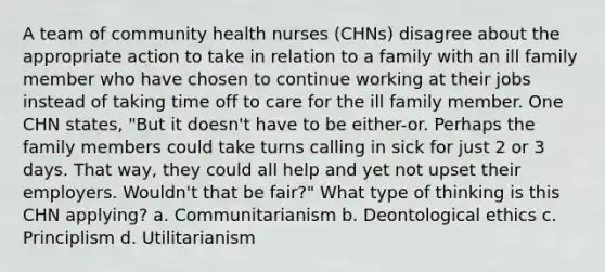 A team of community health nurses (CHNs) disagree about the appropriate action to take in relation to a family with an ill family member who have chosen to continue working at their jobs instead of taking time off to care for the ill family member. One CHN states, "But it doesn't have to be either-or. Perhaps the family members could take turns calling in sick for just 2 or 3 days. That way, they could all help and yet not upset their employers. Wouldn't that be fair?" What type of thinking is this CHN applying? a. Communitarianism b. Deontological ethics c. Principlism d. Utilitarianism