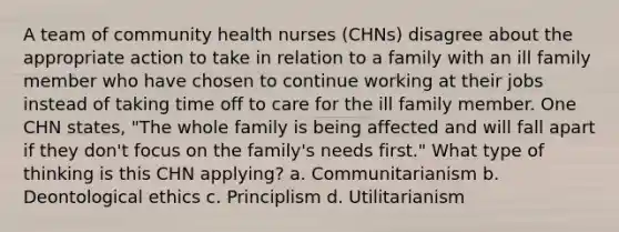 A team of community health nurses (CHNs) disagree about the appropriate action to take in relation to a family with an ill family member who have chosen to continue working at their jobs instead of taking time off to care for the ill family member. One CHN states, "The whole family is being affected and will fall apart if they don't focus on the family's needs first." What type of thinking is this CHN applying? a. Communitarianism b. Deontological ethics c. Principlism d. Utilitarianism