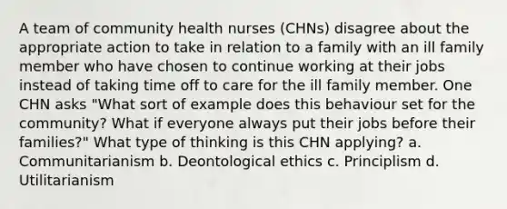 A team of community health nurses (CHNs) disagree about the appropriate action to take in relation to a family with an ill family member who have chosen to continue working at their jobs instead of taking time off to care for the ill family member. One CHN asks "What sort of example does this behaviour set for the community? What if everyone always put their jobs before their families?" What type of thinking is this CHN applying? a. Communitarianism b. Deontological ethics c. Principlism d. Utilitarianism