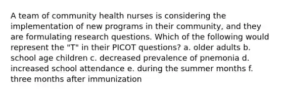 A team of community health nurses is considering the implementation of new programs in their community, and they are formulating research questions. Which of the following would represent the "T" in their PICOT questions? a. older adults b. school age children c. decreased prevalence of pnemonia d. increased school attendance e. during the summer months f. three months after immunization